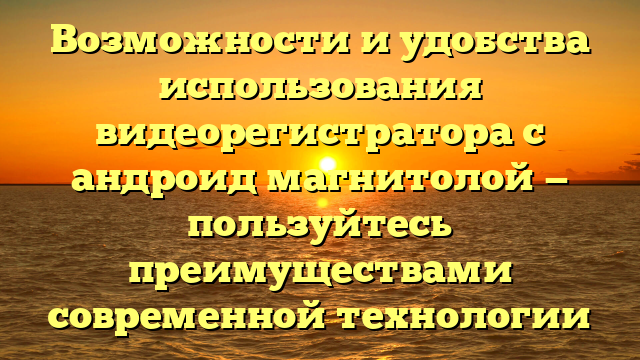 Возможности и удобства использования видеорегистратора с андроид магнитолой — пользуйтесь преимуществами современной технологии