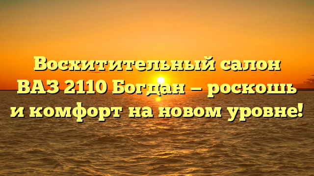 Восхитительный салон ВАЗ 2110 Богдан — роскошь и комфорт на новом уровне!