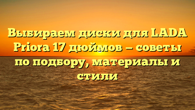 Выбираем диски для LADA Priora 17 дюймов — советы по подбору, материалы и стили