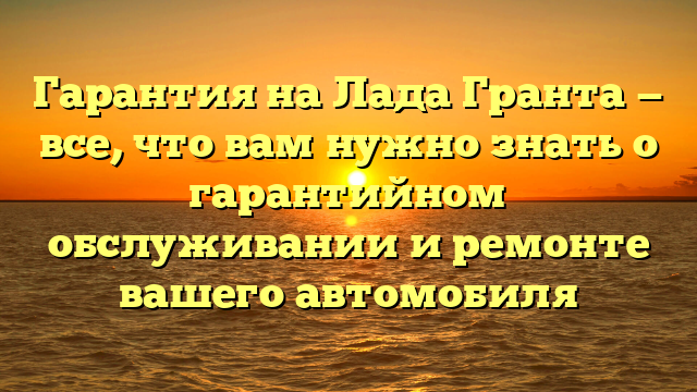 Гарантия на Лада Гранта — все, что вам нужно знать о гарантийном обслуживании и ремонте вашего автомобиля