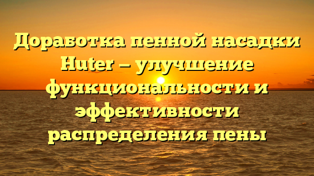 Доработка пенной насадки Huter — улучшение функциональности и эффективности распределения пены