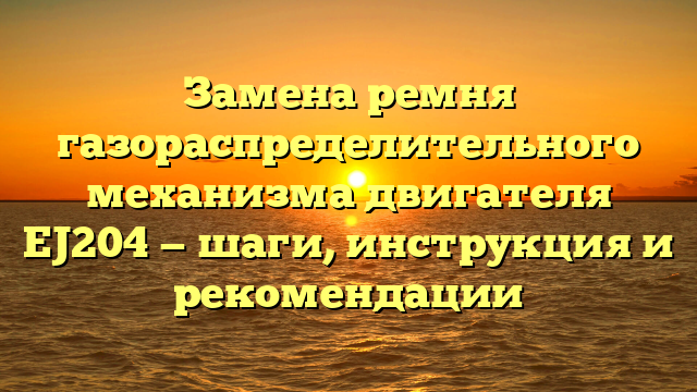 Замена ремня газораспределительного механизма двигателя EJ204 — шаги, инструкция и рекомендации