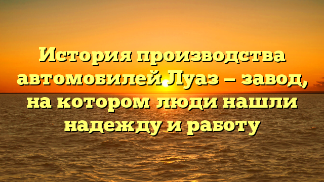 История производства автомобилей Луаз — завод, на котором люди нашли надежду и работу