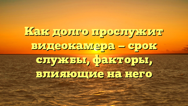 Как долго прослужит видеокамера — срок службы, факторы, влияющие на него