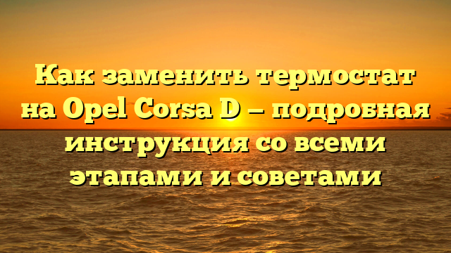 Как заменить термостат на Opel Corsa D — подробная инструкция со всеми этапами и советами