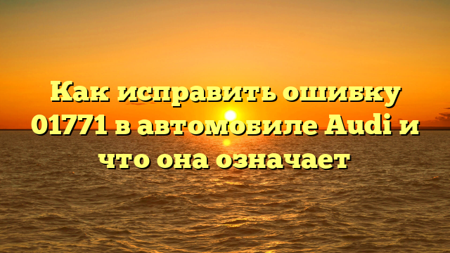 Как исправить ошибку 01771 в автомобиле Audi и что она означает