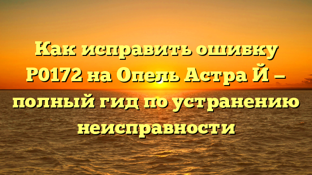 Как исправить ошибку Р0172 на Опель Астра Й — полный гид по устранению неисправности