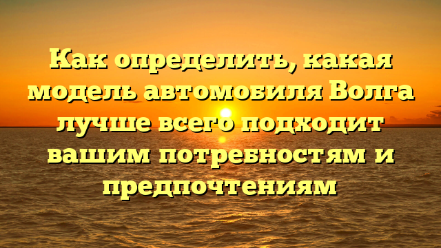 Как определить, какая модель автомобиля Волга лучше всего подходит вашим потребностям и предпочтениям