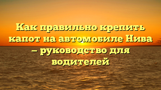 Как правильно крепить капот на автомобиле Нива — руководство для водителей