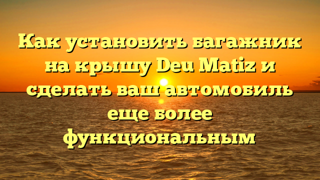 Как установить багажник на крышу Deu Matiz и сделать ваш автомобиль еще более функциональным