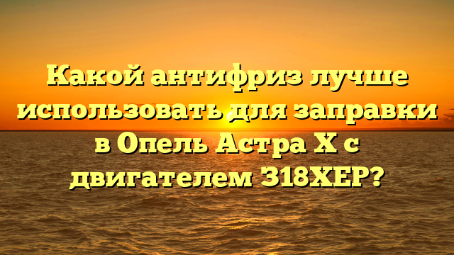 Какой антифриз лучше использовать для заправки в Опель Астра Х с двигателем З18ХЕР?
