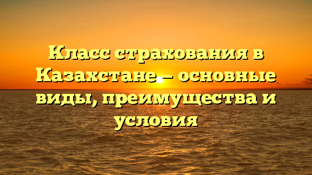 Класс страхования в Казахстане — основные виды, преимущества и условия
