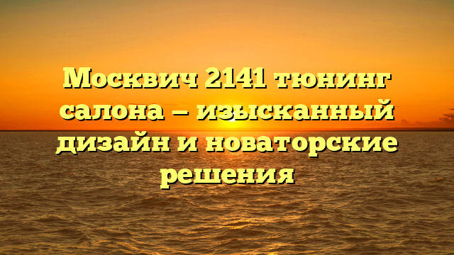 Москвич 2141 тюнинг салона — изысканный дизайн и новаторские решения