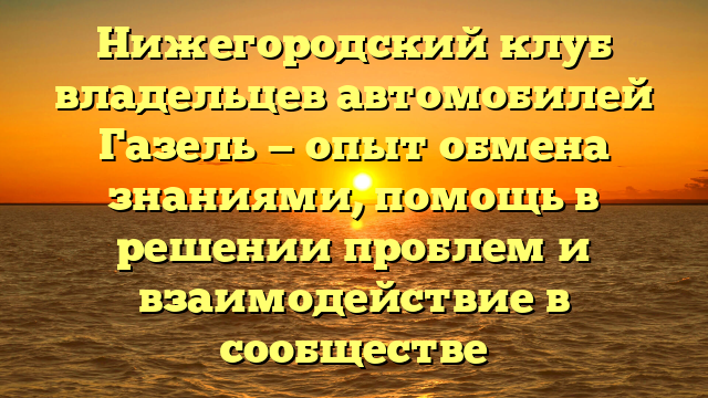 Нижегородский клуб владельцев автомобилей Газель — опыт обмена знаниями, помощь в решении проблем и взаимодействие в сообществе