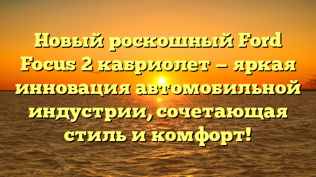 Новый роскошный Ford Focus 2 кабриолет — яркая инновация автомобильной индустрии, сочетающая стиль и комфорт!