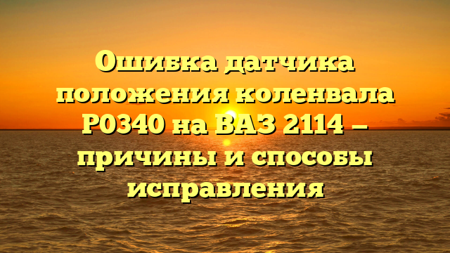 Ошибка датчика положения коленвала P0340 на ВАЗ 2114 — причины и способы исправления