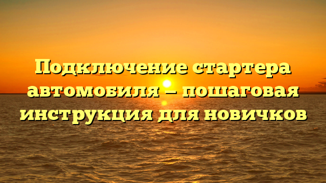 Подключение стартера автомобиля — пошаговая инструкция для новичков