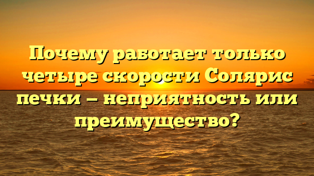 Почему работает только четыре скорости Солярис печки — неприятность или преимущество?