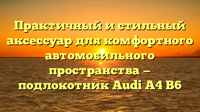 Практичный и стильный аксессуар для комфортного автомобильного пространства — подлокотник Audi A4 B6