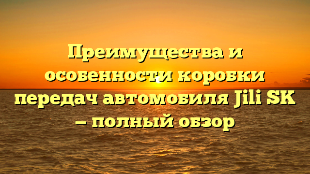 Преимущества и особенности коробки передач автомобиля Jili SK — полный обзор