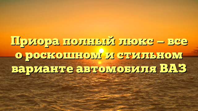 Приора полный люкс — все о роскошном и стильном варианте автомобиля ВАЗ