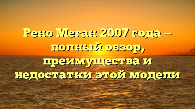 Рено Меган 2007 года — полный обзор, преимущества и недостатки этой модели
