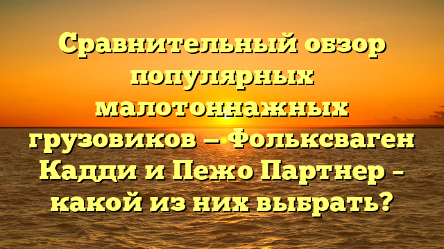 Сравнительный обзор популярных малотоннажных грузовиков — Фольксваген Кадди и Пежо Партнер – какой из них выбрать?