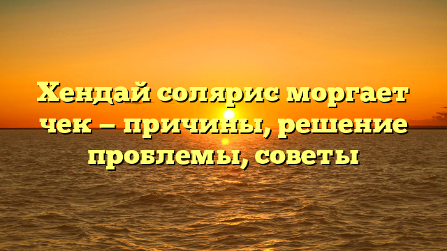 Хендай солярис моргает чек — причины, решение проблемы, советы