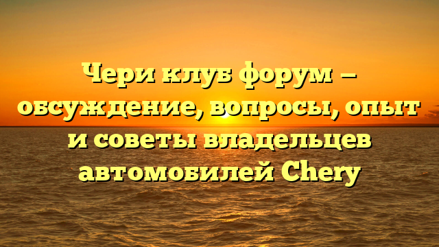 Чери клуб форум — обсуждение, вопросы, опыт и советы владельцев автомобилей Chery