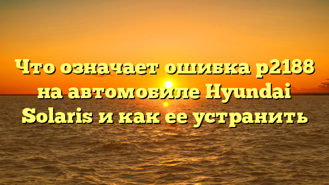 Что означает ошибка p2188 на автомобиле Hyundai Solaris и как ее устранить