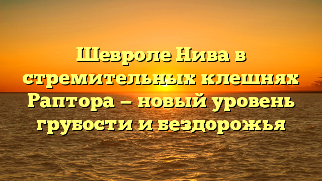 Шевроле Нива в стремительных клешнях Раптора — новый уровень грубости и бездорожья