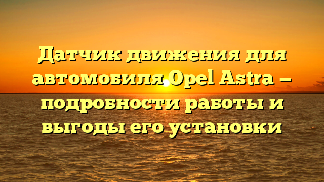 Датчик движения для автомобиля Opel Astra — подробности работы и выгоды его установки