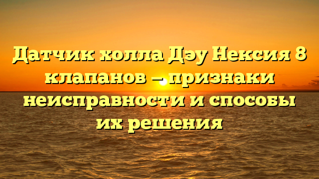 Датчик холла Дэу Нексия 8 клапанов — признаки неисправности и способы их решения
