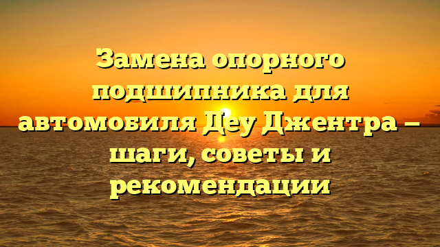 Замена опорного подшипника для автомобиля Деу Джентра — шаги, советы и рекомендации