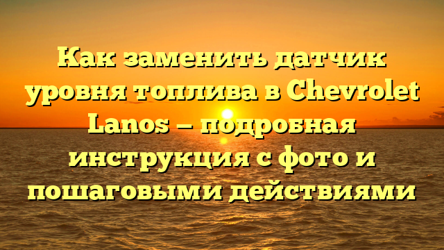 Как заменить датчик уровня топлива в Chevrolet Lanos — подробная инструкция с фото и пошаговыми действиями