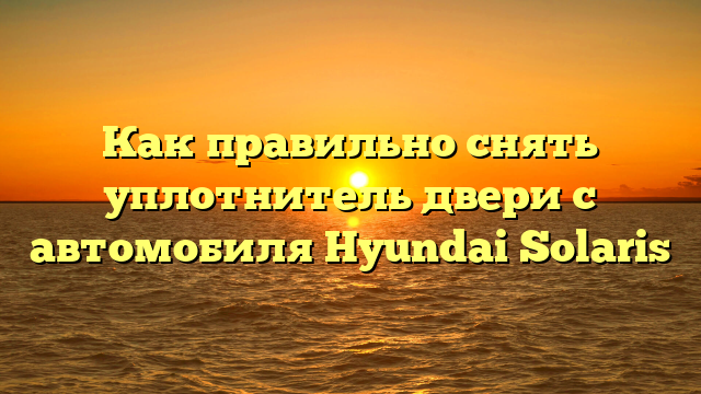Как правильно снять уплотнитель двери с автомобиля Hyundai Solaris