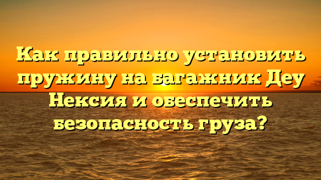 Как правильно установить пружину на багажник Деу Нексия и обеспечить безопасность груза?