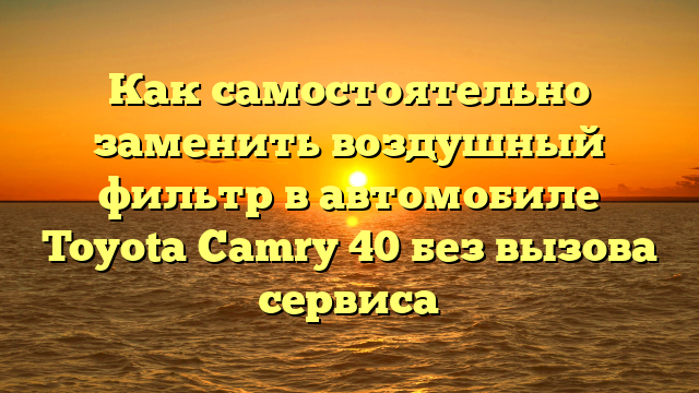 Как самостоятельно заменить воздушный фильтр в автомобиле Toyota Camry 40 без вызова сервиса