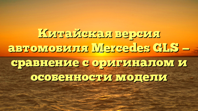 Китайская версия автомобиля Mercedes GLS — сравнение с оригиналом и особенности модели