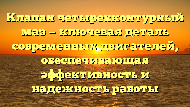 Клапан четырехконтурный маз — ключевая деталь современных двигателей, обеспечивающая эффективность и надежность работы