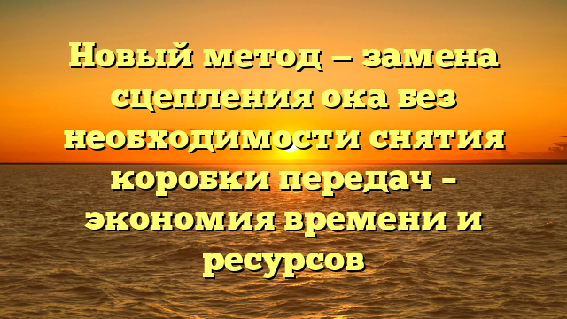 Новый метод — замена сцепления ока без необходимости снятия коробки передач – экономия времени и ресурсов