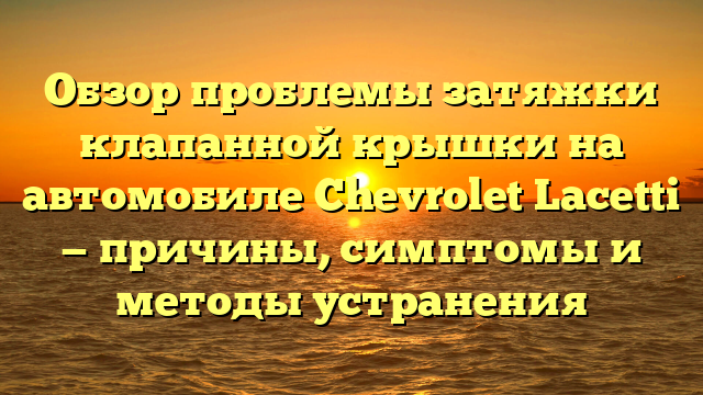 Обзор проблемы затяжки клапанной крышки на автомобиле Chevrolet Lacetti — причины, симптомы и методы устранения