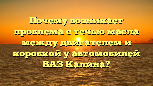 Почему возникает проблема с течью масла между двигателем и коробкой у автомобилей ВАЗ Калина?