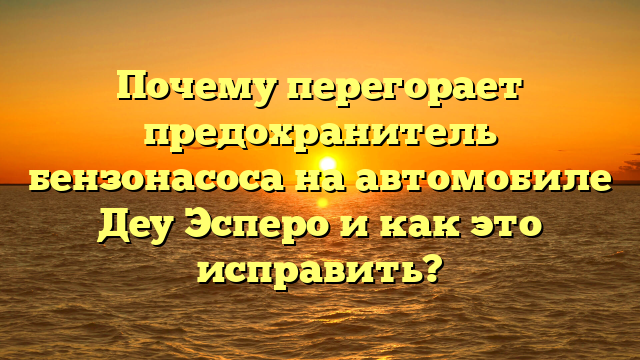 Почему перегорает предохранитель бензонасоса на автомобиле Деу Эсперо и как это исправить?