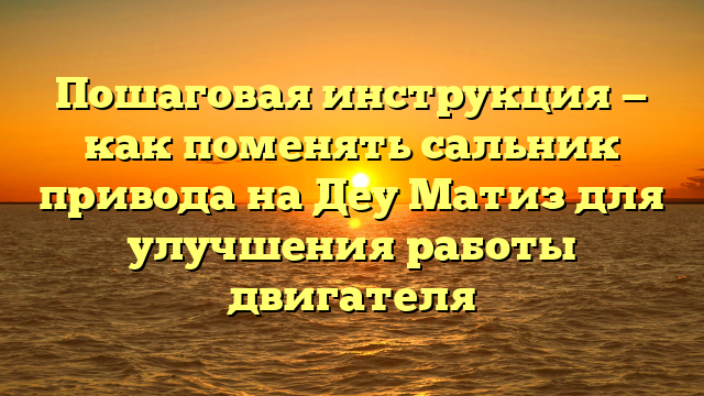 Пошаговая инструкция — как поменять сальник привода на Деу Матиз для улучшения работы двигателя