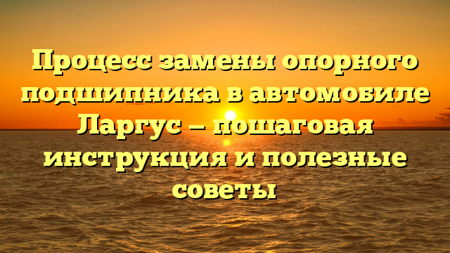Процесс замены опорного подшипника в автомобиле Ларгус — пошаговая инструкция и полезные советы