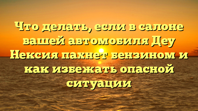Что делать, если в салоне вашей автомобиля Деу Нексия пахнет бензином и как избежать опасной ситуации