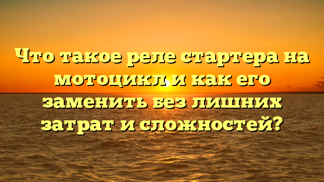 Что такое реле стартера на мотоцикл и как его заменить без лишних затрат и сложностей?