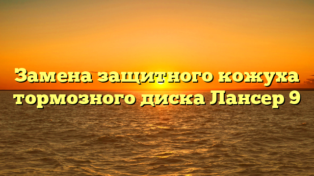 Замена защитного кожуха тормозного диска Лансер 9