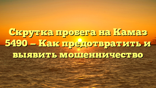 Скрутка пробега на Камаз 5490 — Как предотвратить и выявить мошенничество